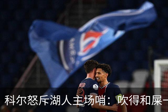 科尔怒斥湖人主场哨：吹得和屎一样，其他球馆不会这么吹